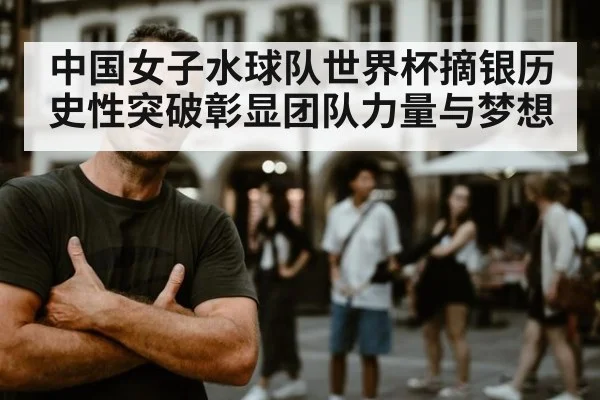 中国女子水球队世界杯摘银历史性突破彰显团队力量与梦想